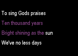 To sing Gods praises
Ten thousand years

Bright shining as the sun

We've no less days
