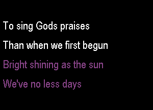 To sing Gods praises
Than when we first begun

Bright shining as the sun

We've no less days