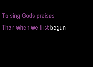 To sing Gods praises

Than when we first begun