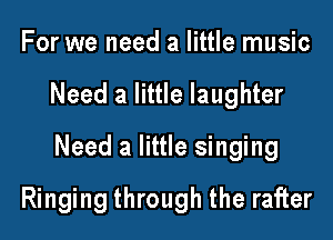 For we need a little music

Need a little laughter

Need a little singing

Ringing through the rafter