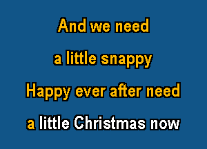 And we need

a little snappy

Happy ever after need

a little Christmas now