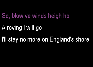 So, blow ye winds heigh ho

A roving I will go

I'll stay no more on England's shore