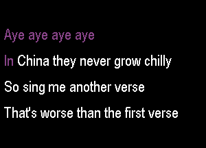 Aye aye aye aye

In China they never grow chilly

So sing me another verse

That's worse than the first verse