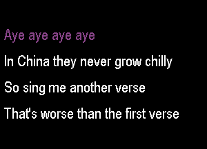 Aye aye aye aye

In China they never grow chilly

So sing me another verse

That's worse than the first verse