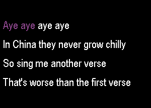 Aye aye aye aye

In China they never grow chilly

So sing me another verse

That's worse than the first verse