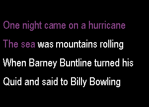 One night came on a hurricane
The sea was mountains rolling
When Barney Buntline turned his
Quid and said to Billy Bowling