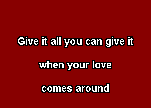 Give it all you can give it

when your love

comes around