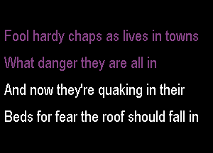 Fool hardy chaps as lives in towns
What danger they are all in
And now they're quaking in their

Beds for fear the roof should fall in