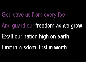God save us from every foe

And guard our freedom as we grow

Exalt our nation high on earth

First in wisdom, mst in worth