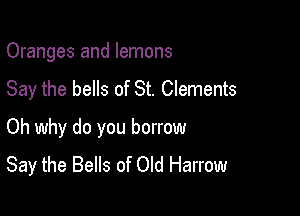 Oranges and lemons
Say the bells of St. Clements

Oh why do you borrow
Say the Bells of Old Harrow
