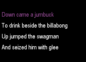 Down came a jumbuck
To drink beside the billabong

Up jumped the swagman

And seized him with glee