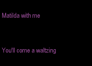 Matilda with me

You'll come a waltzing