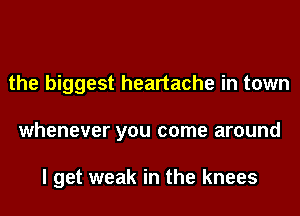 the biggest heartache in town
whenever you come around

I get weak in the knees