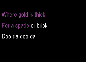 Where gold is thick

For a spade or brick

Doo da doo da
