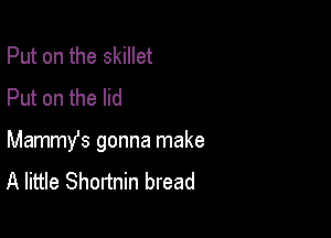 Put on the skillet
Put on the lid

Mammy's gonna make
A little Shortnin bread