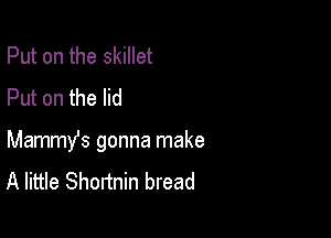 Put on the skillet
Put on the lid

Mammy's gonna make
A little Shortnin bread