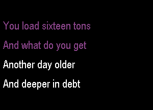 You load sixteen tons

And what do you get

Another day older
And deeper in debt
