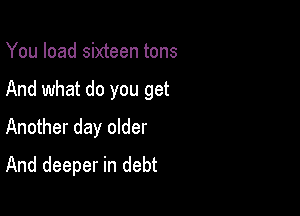 You load sixteen tons

And what do you get

Another day older
And deeper in debt