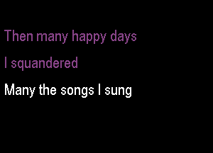 Then many happy days

I squandered

Many the songs I sung