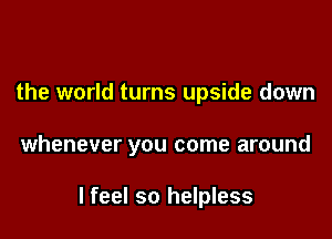 the world turns upside down

whenever you come around

I feel so helpless