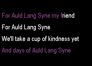 For Auld Lang Syne my friend
For Auld Lang Syne

We'll take a cup of kindness yet

And days of Auld Lang Syne