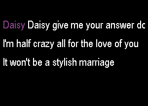 Daisy Daisy give me your answer dc

I'm half crazy all for the love of you

It won't be a stylish marriage