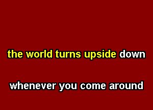 the world turns upside down

whenever you come around