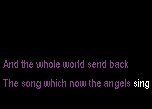 And the whole world send back

The song which now the angels sing