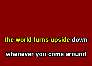 the world turns upside down

whenever you come around