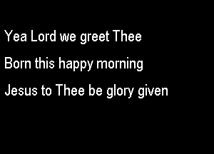 Yea Lord we greet Thee

Born this happy morning

Jesus to Thee be glory given