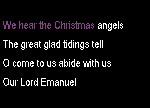 We hear the Christmas angels

The great glad tidings tell
0 come to us abide with us

Our Lord Emanuel
