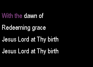 With the dawn of

Redeeming grace

Jesus Lord at Thy birth
Jesus Lord at Thy birth