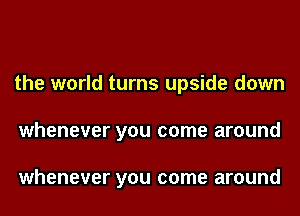 the world turns upside down
whenever you come around

whenever you come around