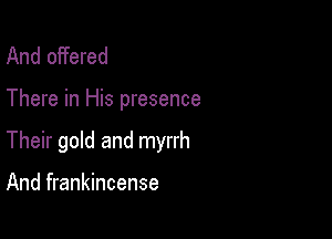And offered

There in His presence

Their gold and myrrh

And frankincense