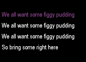 We all want some flggy pudding
We all want some flggy pudding

We all want some fuggy pudding

So bring some right here