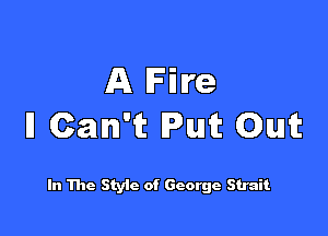 A Fire

ll Can't Put Out

In The Styic of George Strait
