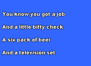 You know you got a job

And a little bitty check
A six pack of beer

And a television set