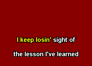 I keep losin' sight of

the lesson I've learned