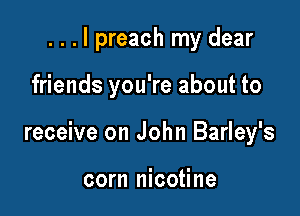 . . . I preach my dear

friends you're about to

receive on John Barley's

corn nicotine