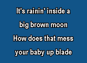 It's rainin' inside a
big brown moon

How does that mess

your baby up blade