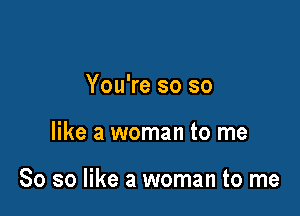 You're so so

like a woman to me

So so like a woman to me
