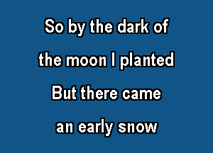 So by the dark of

the moon I planted

But there came

an early snow