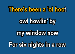 There's been a 'ol hoot
owl howlin' by

my window now

For six nights in a row