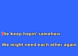 We keep hopin' somehow

We might need each other again