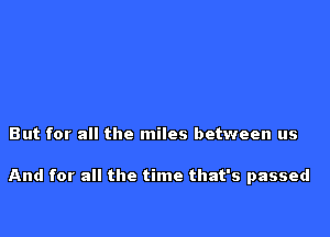 But for all the miles between us

And for all the time that's passed