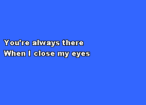 You're always there

When I close my eyes