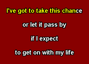 I've got to take this chance
or let it pass by

if I expect

to get on with my life