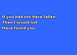 If you had not have fallen
Then I would not

Have found you