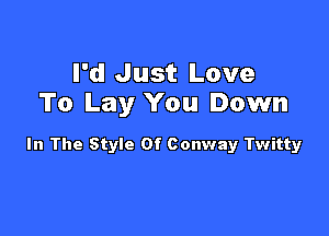 I'd Just Love
To Lay You Down

In The Style Of Conway Twitty