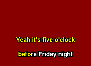 Yeah it's five o'clock

before Friday night